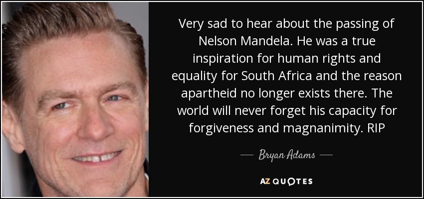 Very sad to hear about the passing of Nelson Mandela. He was a true inspiration for human rights and equality for South Africa and the reason apartheid no longer exists there. The world will never forget his capacity for forgiveness and magnanimity. RIP - Bryan Adams