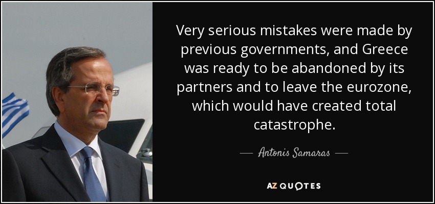 Very serious mistakes were made by previous governments, and Greece was ready to be abandoned by its partners and to leave the eurozone, which would have created total catastrophe. - Antonis Samaras