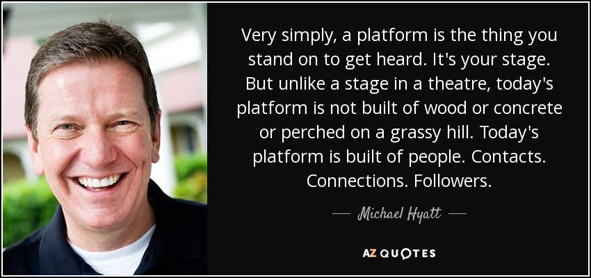 Very simply, a platform is the thing you stand on to get heard. It's your stage. But unlike a stage in a theatre, today's platform is not built of wood or concrete or perched on a grassy hill. Today's platform is built of people. Contacts. Connections. Followers. - Michael Hyatt