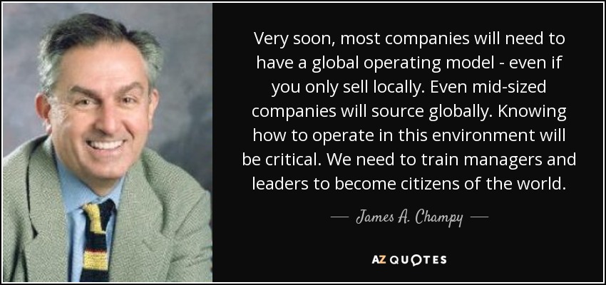 Very soon, most companies will need to have a global operating model - even if you only sell locally. Even mid-sized companies will source globally. Knowing how to operate in this environment will be critical. We need to train managers and leaders to become citizens of the world. - James A. Champy