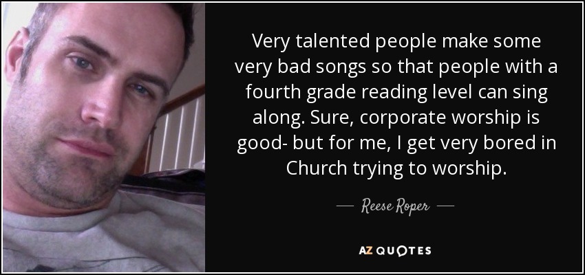 Very talented people make some very bad songs so that people with a fourth grade reading level can sing along. Sure, corporate worship is good- but for me, I get very bored in Church trying to worship. - Reese Roper