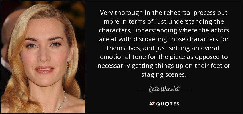 Very thorough in the rehearsal process but more in terms of just understanding the characters, understanding where the actors are at with discovering those characters for themselves, and just setting an overall emotional tone for the piece as opposed to necessarily getting things up on their feet or staging scenes. - Kate Winslet