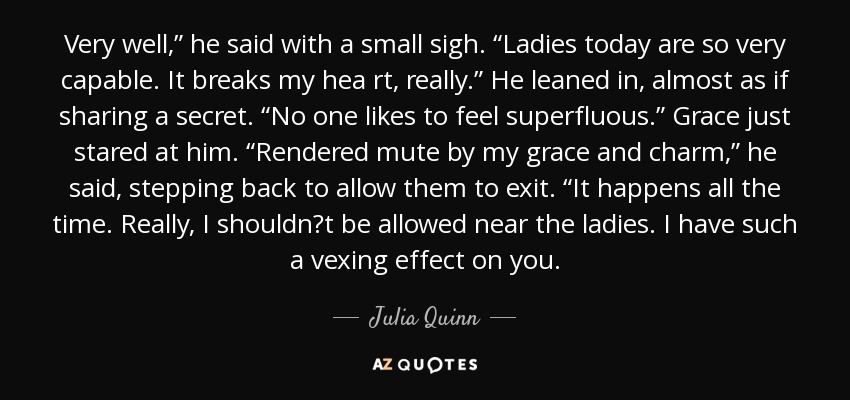 Very well,” he said with a small sigh. “Ladies today are so very capable. It breaks my hea rt, really.” He leaned in, almost as if sharing a secret. “No one likes to feel superfluous.” Grace just stared at him. “Rendered mute by my grace and charm,” he said, stepping back to allow them to exit. “It happens all the time. Really, I shouldn‟t be allowed near the ladies. I have such a vexing effect on you. - Julia Quinn