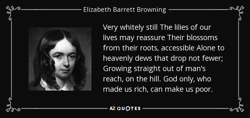 Very whitely still The lilies of our lives may reassure Their blossoms from their roots, accessible Alone to heavenly dews that drop not fewer; Growing straight out of man's reach, on the hill. God only, who made us rich, can make us poor. - Elizabeth Barrett Browning