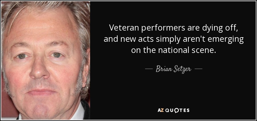 Veteran performers are dying off, and new acts simply aren't emerging on the national scene. - Brian Setzer