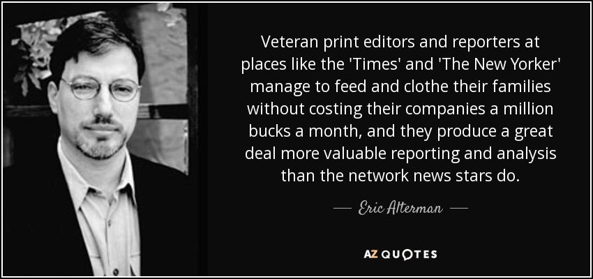 Veteran print editors and reporters at places like the 'Times' and 'The New Yorker' manage to feed and clothe their families without costing their companies a million bucks a month, and they produce a great deal more valuable reporting and analysis than the network news stars do. - Eric Alterman