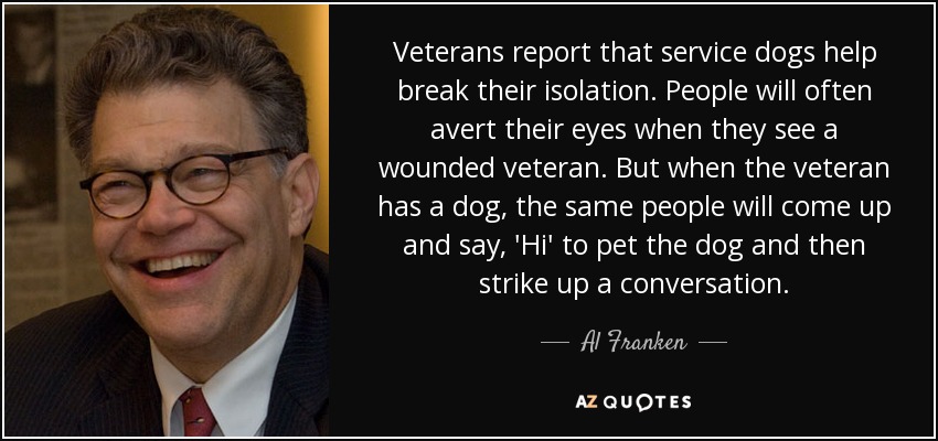 Veterans report that service dogs help break their isolation. People will often avert their eyes when they see a wounded veteran. But when the veteran has a dog, the same people will come up and say, 'Hi' to pet the dog and then strike up a conversation. - Al Franken