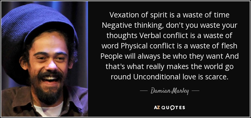 Vexation of spirit is a waste of time Negative thinking, don't you waste your thoughts Verbal conflict is a waste of word Physical conflict is a waste of flesh People will always be who they want And that's what really makes the world go round Unconditional love is scarce. - Damian Marley