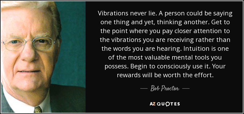 Vibrations never lie. A person could be saying one thing and yet, thinking another. Get to the point where you pay closer attention to the vibrations you are receiving rather than the words you are hearing. Intuition is one of the most valuable mental tools you possess. Begin to consciously use it. Your rewards will be worth the effort. - Bob Proctor