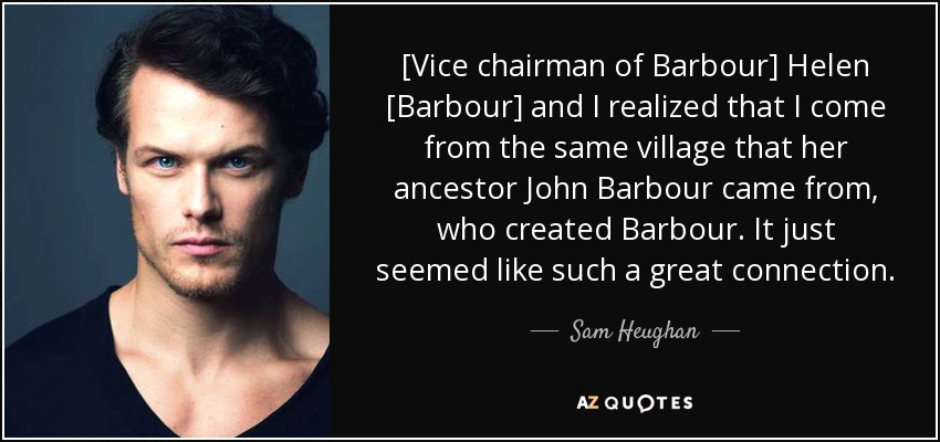 [Vice chairman of Barbour] Helen [Barbour] and I realized that I come from the same village that her ancestor John Barbour came from, who created Barbour. It just seemed like such a great connection. - Sam Heughan
