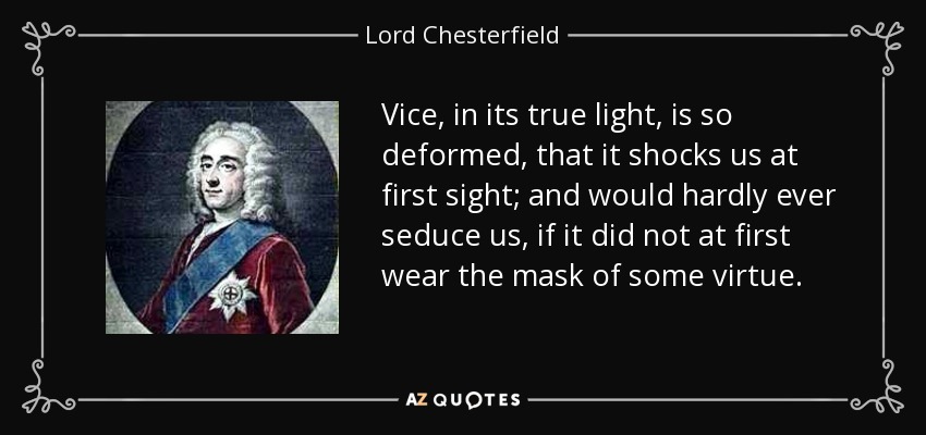 Vice, in its true light, is so deformed, that it shocks us at first sight; and would hardly ever seduce us, if it did not at first wear the mask of some virtue. - Lord Chesterfield