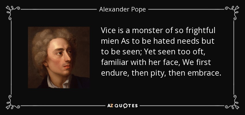 Vice is a monster of so frightful mien As to be hated needs but to be seen; Yet seen too oft, familiar with her face, We first endure, then pity, then embrace. - Alexander Pope