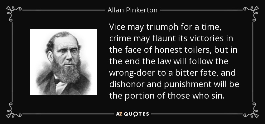 Vice may triumph for a time, crime may flaunt its victories in the face of honest toilers, but in the end the law will follow the wrong-doer to a bitter fate, and dishonor and punishment will be the portion of those who sin. - Allan Pinkerton