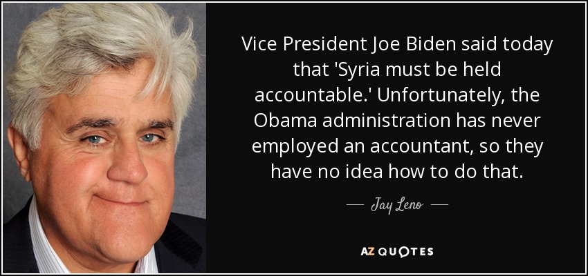 Vice President Joe Biden said today that 'Syria must be held accountable.' Unfortunately, the Obama administration has never employed an accountant, so they have no idea how to do that. - Jay Leno