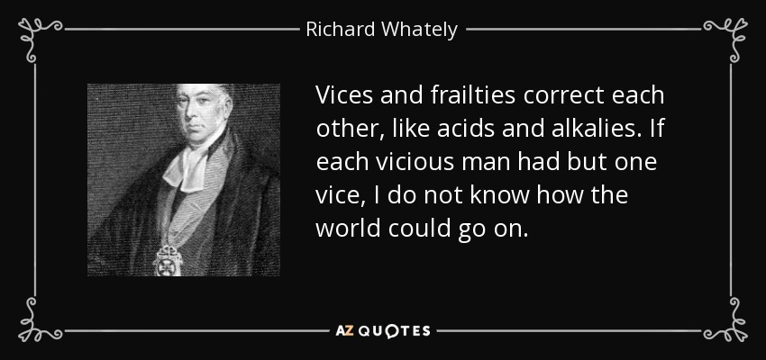 Vices and frailties correct each other, like acids and alkalies. If each vicious man had but one vice, I do not know how the world could go on. - Richard Whately