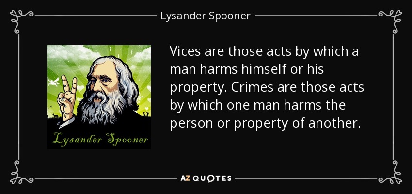 Vices are those acts by which a man harms himself or his property. Crimes are those acts by which one man harms the person or property of another. - Lysander Spooner