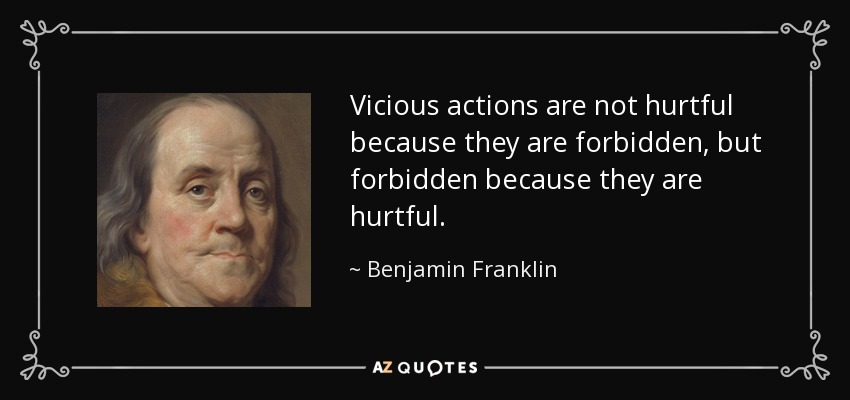 Vicious actions are not hurtful because they are forbidden, but forbidden because they are hurtful. - Benjamin Franklin