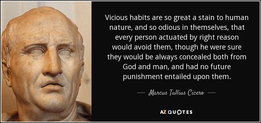 Vicious habits are so great a stain to human nature, and so odious in themselves, that every person actuated by right reason would avoid them, though he were sure they would be always concealed both from God and man, and had no future punishment entailed upon them. - Marcus Tullius Cicero