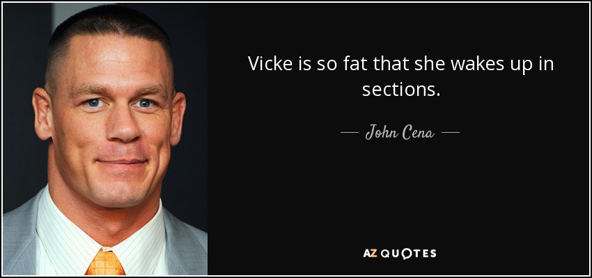 Vicke is so fat that she wakes up in sections. - John Cena