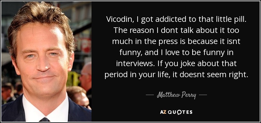 Vicodin, I got addicted to that little pill. The reason I dont talk about it too much in the press is because it isnt funny, and I love to be funny in interviews. If you joke about that period in your life, it doesnt seem right. - Matthew Perry
