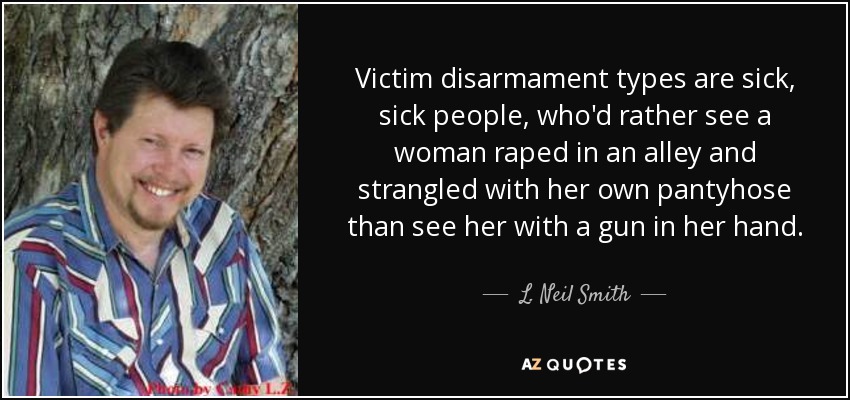 Victim disarmament types are sick, sick people, who'd rather see a woman raped in an alley and strangled with her own pantyhose than see her with a gun in her hand. - L. Neil Smith