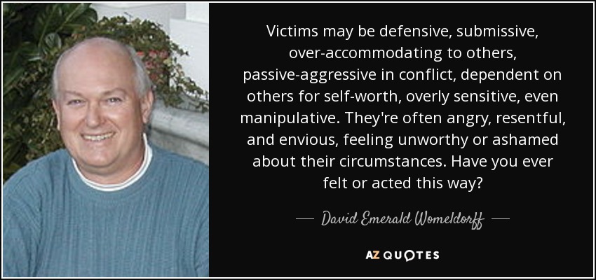 Victims may be defensive, submissive, over-accommodating to others, passive-aggressive in conflict, dependent on others for self-worth, overly sensitive, even manipulative. They're often angry, resentful, and envious, feeling unworthy or ashamed about their circumstances. Have you ever felt or acted this way? - David Emerald Womeldorff