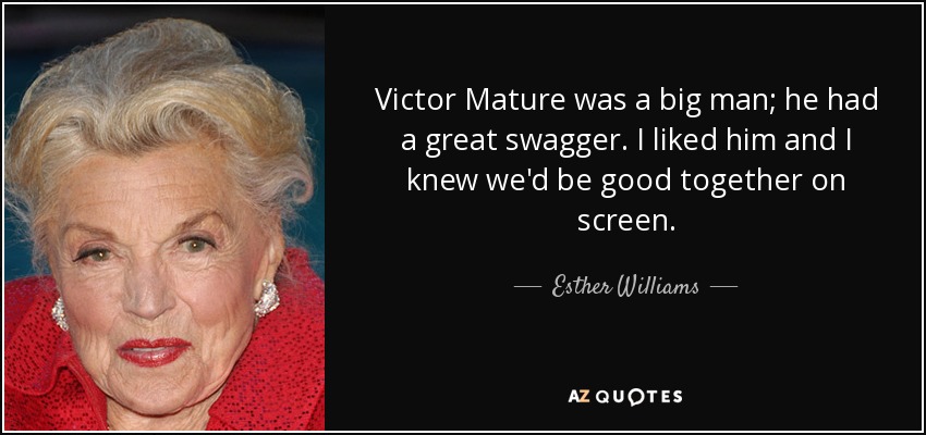 Victor Mature was a big man; he had a great swagger. I liked him and I knew we'd be good together on screen. - Esther Williams