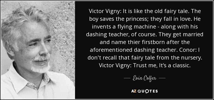 Victor Vigny: It is like the old fairy tale. The boy saves the princess; they fall in love. He invents a flying machine - along with his dashing teacher, of course. They get married and name thier firstborn after the aforementioned dashing teacher. Conor: I don't recall that fairy tale from the nursery. Victor Vigny: Trust me, It's a classic. - Eoin Colfer