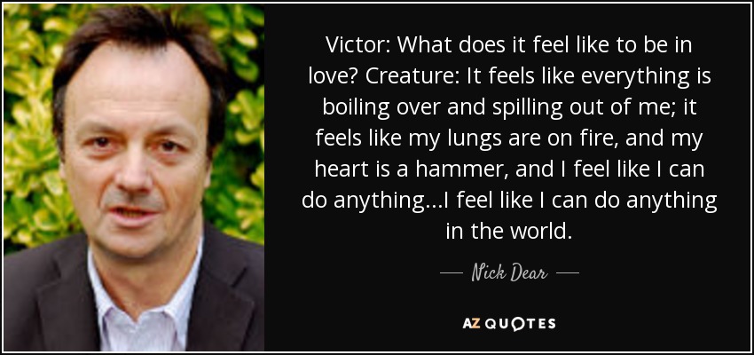 Victor: What does it feel like to be in love? Creature: It feels like everything is boiling over and spilling out of me; it feels like my lungs are on fire, and my heart is a hammer, and I feel like I can do anything...I feel like I can do anything in the world. - Nick Dear