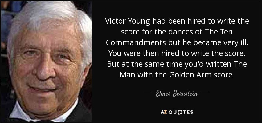 Victor Young had been hired to write the score for the dances of The Ten Commandments but he became very ill. You were then hired to write the score. But at the same time you'd written The Man with the Golden Arm score. - Elmer Bernstein
