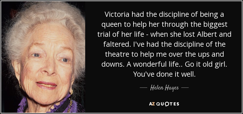 Victoria had the discipline of being a queen to help her through the biggest trial of her life - when she lost Albert and faltered. I've had the discipline of the theatre to help me over the ups and downs. A wonderful life . . Go it old girl. You've done it well. - Helen Hayes