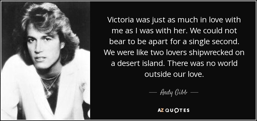 Victoria was just as much in love with me as I was with her. We could not bear to be apart for a single second. We were like two lovers shipwrecked on a desert island. There was no world outside our love. - Andy Gibb