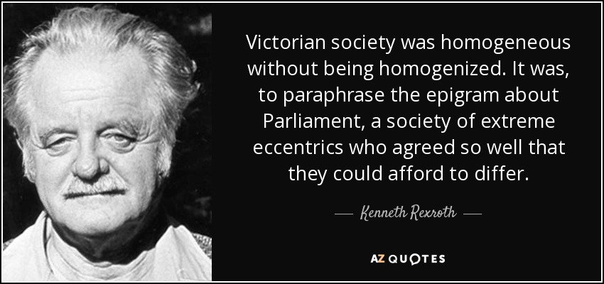 Victorian society was homogeneous without being homogenized. It was, to paraphrase the epigram about Parliament, a society of extreme eccentrics who agreed so well that they could afford to differ. - Kenneth Rexroth