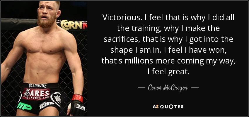 Victorious. I feel that is why I did all the training, why I make the sacrifices, that is why I got into the shape I am in. I feel I have won, that's millions more coming my way, I feel great. - Conor McGregor