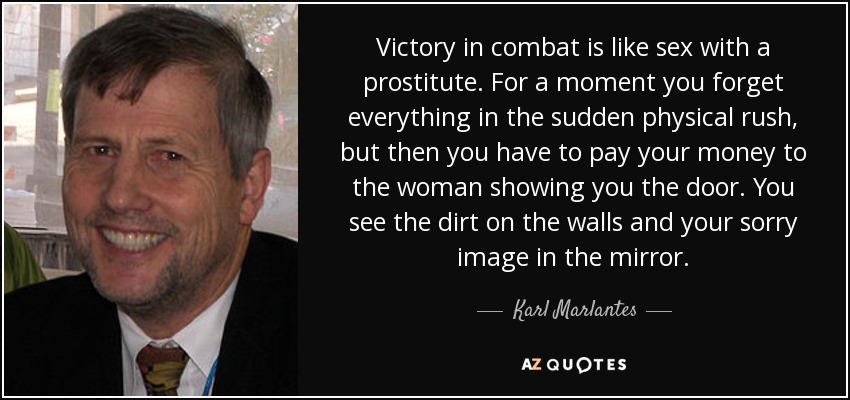 Victory in combat is like sex with a prostitute. For a moment you forget everything in the sudden physical rush, but then you have to pay your money to the woman showing you the door. You see the dirt on the walls and your sorry image in the mirror. - Karl Marlantes