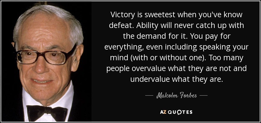 Victory is sweetest when you've know defeat. Ability will never catch up with the demand for it. You pay for everything, even including speaking your mind (with or without one). Too many people overvalue what they are not and undervalue what they are. - Malcolm Forbes