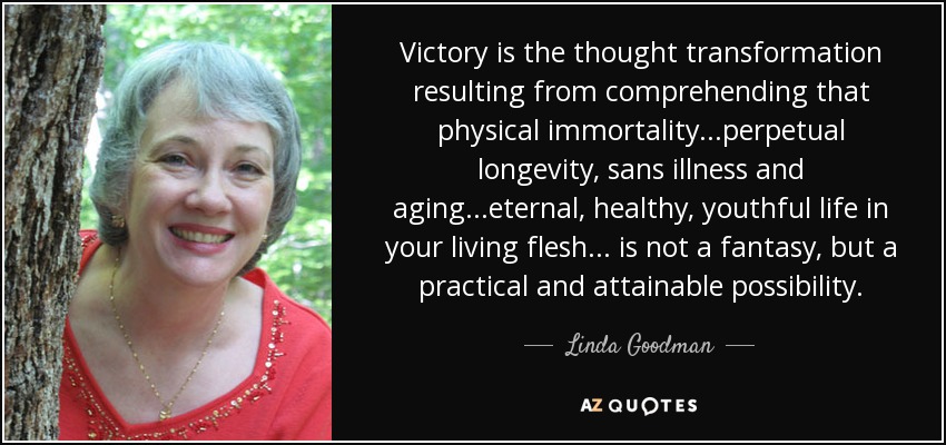 Victory is the thought transformation resulting from comprehending that physical immortality...perpetual longevity, sans illness and aging...eternal, healthy, youthful life in your living flesh... is not a fantasy, but a practical and attainable possibility. - Linda Goodman