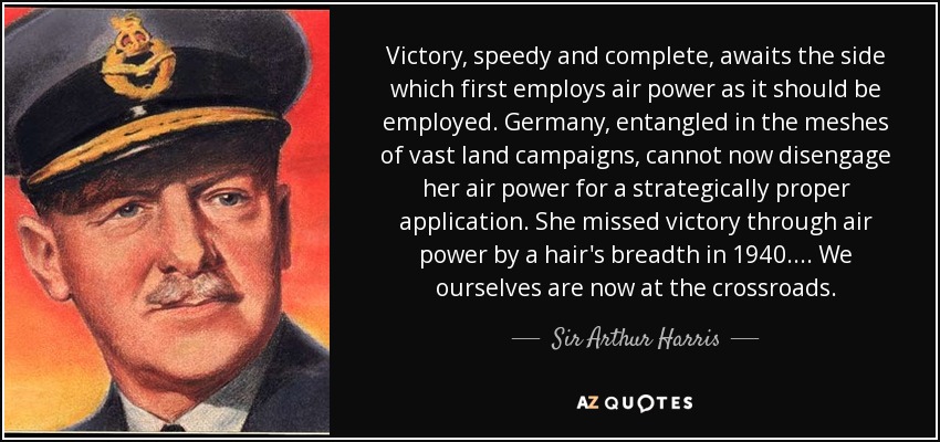 Victory, speedy and complete, awaits the side which first employs air power as it should be employed. Germany, entangled in the meshes of vast land campaigns, cannot now disengage her air power for a strategically proper application. She missed victory through air power by a hair's breadth in 1940. . . . We ourselves are now at the crossroads. - Sir Arthur Harris, 1st Baronet