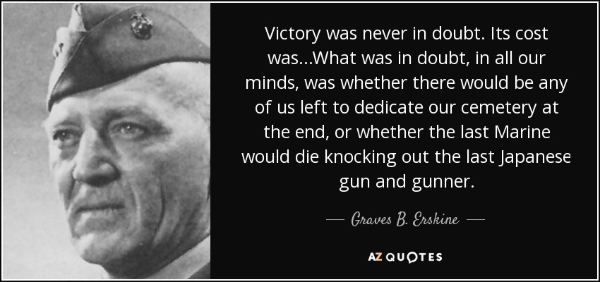 Victory was never in doubt. Its cost was...What was in doubt, in all our minds, was whether there would be any of us left to dedicate our cemetery at the end, or whether the last Marine would die knocking out the last Japanese gun and gunner. - Graves B. Erskine