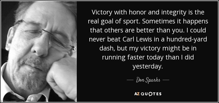Victory with honor and integrity is the real goal of sport. Sometimes it happens that others are better than you. I could never beat Carl Lewis in a hundred-yard dash, but my victory might be in running faster today than I did yesterday. - Don Sparks