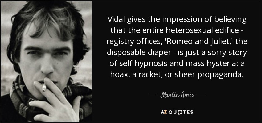 Vidal gives the impression of believing that the entire heterosexual edifice - registry offices, 'Romeo and Juliet,' the disposable diaper - is just a sorry story of self-hypnosis and mass hysteria: a hoax, a racket, or sheer propaganda. - Martin Amis