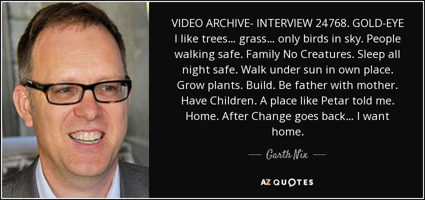 VIDEO ARCHIVE- INTERVIEW 24768 . GOLD-EYE I like trees… grass… only birds in sky. People walking safe. Family No Creatures. Sleep all night safe. Walk under sun in own place. Grow plants. Build. Be father with mother. Have Children. A place like Petar told me. Home. After Change goes back… I want home. - Garth Nix