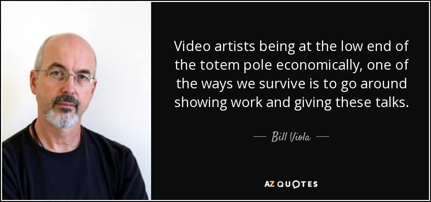 Video artists being at the low end of the totem pole economically, one of the ways we survive is to go around showing work and giving these talks. - Bill Viola