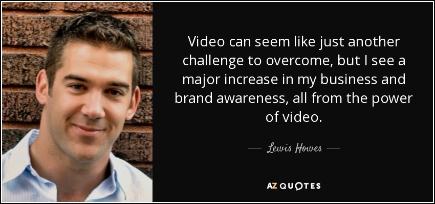 Video can seem like just another challenge to overcome, but I see a major increase in my business and brand awareness, all from the power of video. - Lewis Howes