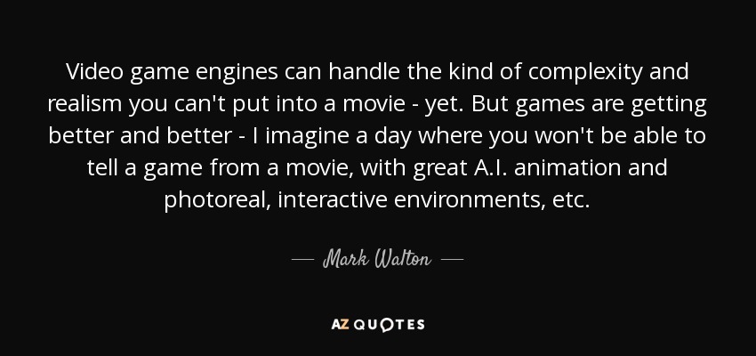 Video game engines can handle the kind of complexity and realism you can't put into a movie - yet. But games are getting better and better - I imagine a day where you won't be able to tell a game from a movie, with great A.I. animation and photoreal, interactive environments, etc. - Mark Walton