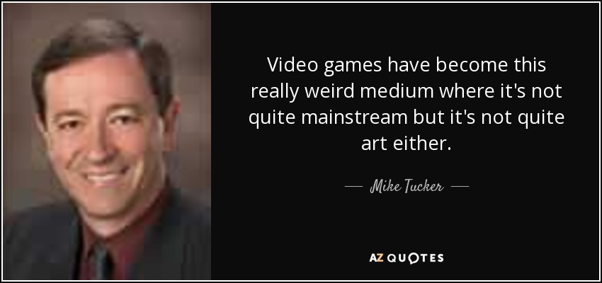 Video games have become this really weird medium where it's not quite mainstream but it's not quite art either. - Mike Tucker