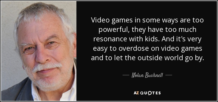 Video games in some ways are too powerful, they have too much resonance with kids. And it's very easy to overdose on video games and to let the outside world go by. - Nolan Bushnell