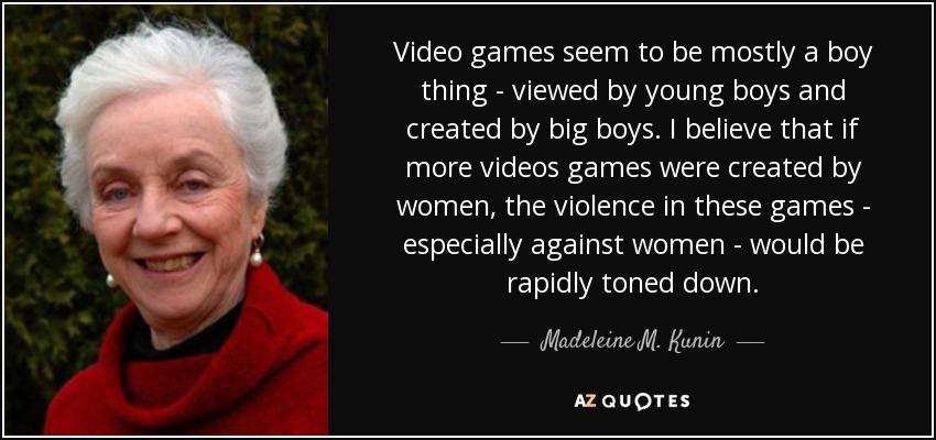 Video games seem to be mostly a boy thing - viewed by young boys and created by big boys. I believe that if more videos games were created by women, the violence in these games - especially against women - would be rapidly toned down. - Madeleine M. Kunin