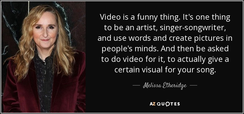 Video is a funny thing. It's one thing to be an artist, singer-songwriter, and use words and create pictures in people's minds. And then be asked to do video for it, to actually give a certain visual for your song. - Melissa Etheridge