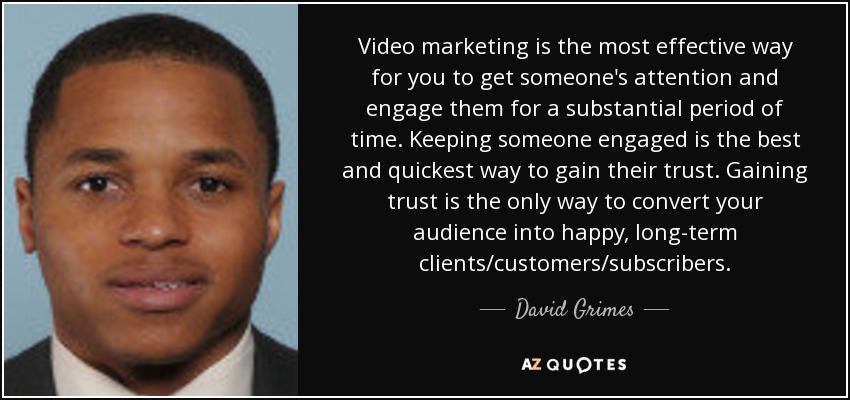 Video marketing is the most effective way for you to get someone's attention and engage them for a substantial period of time. Keeping someone engaged is the best and quickest way to gain their trust. Gaining trust is the only way to convert your audience into happy, long-term clients/customers/subscribers. - David Grimes